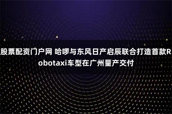 股票配资门户网 哈啰与东风日产启辰联合打造首款Robotaxi车型在广州量产交付