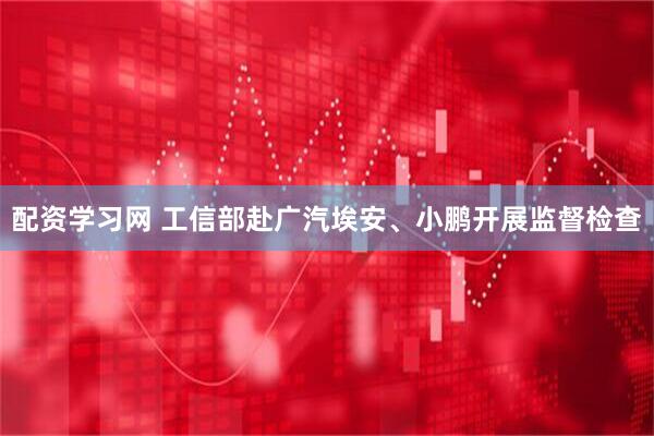 配资学习网 工信部赴广汽埃安、小鹏开展监督检查