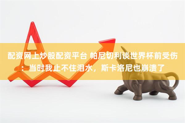 配资网上炒股配资平台 帕尼切利谈世界杯前受伤：当时我止不住泪水，斯卡洛尼也崩溃了