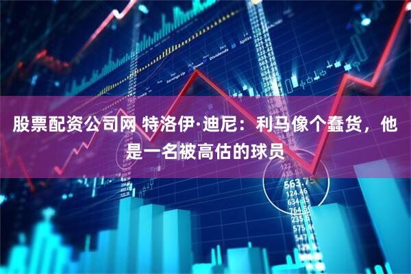 股票配资公司网 特洛伊·迪尼：利马像个蠢货，他是一名被高估的球员